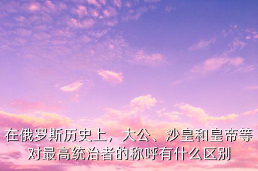 在俄羅斯歷史上，大公、沙皇和皇帝等對(duì)最高統(tǒng)治者的稱呼有什么區(qū)別