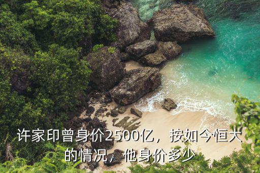 許家印曾身價2500億，按如今恒大的情況，他身價多少