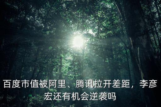 百度市值被阿里、騰訊拉開差距，李彥宏還有機會逆襲嗎
