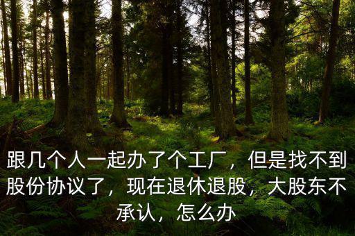 跟幾個人一起辦了個工廠，但是找不到股份協(xié)議了，現(xiàn)在退休退股，大股東不承認(rèn)，怎么辦