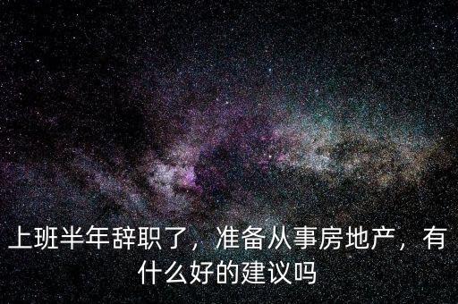 上班半年辭職了，準(zhǔn)備從事房地產(chǎn)，有什么好的建議嗎