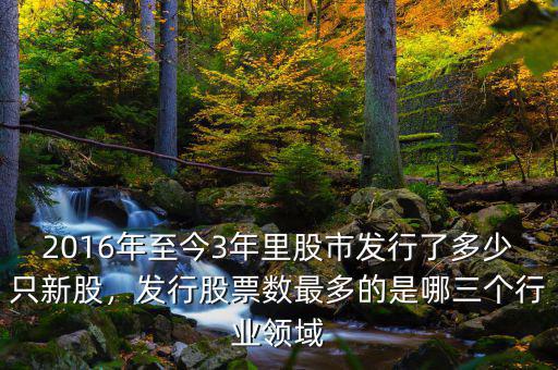 2016年至今3年里股市發(fā)行了多少只新股，發(fā)行股票數(shù)最多的是哪三個行業(yè)領(lǐng)域
