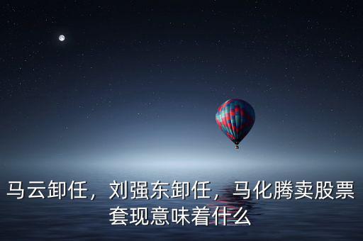 馬云卸任，劉強東卸任，馬化騰賣股票套現(xiàn)意味著什么