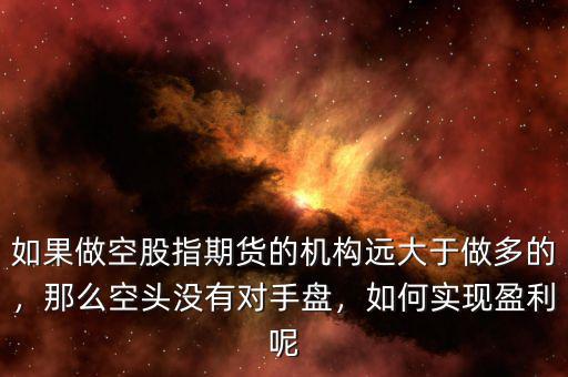 如果做空股指期貨的機(jī)構(gòu)遠(yuǎn)大于做多的，那么空頭沒有對手盤，如何實(shí)現(xiàn)盈利呢