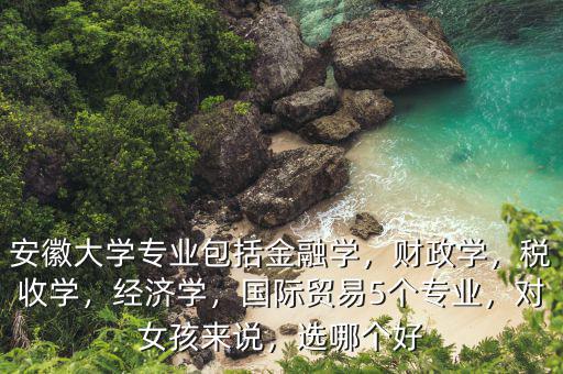 安徽大學(xué)專業(yè)包括金融學(xué)，財(cái)政學(xué)，稅收學(xué)，經(jīng)濟(jì)學(xué)，國際貿(mào)易5個(gè)專業(yè)，對(duì)女孩來說，選哪個(gè)好