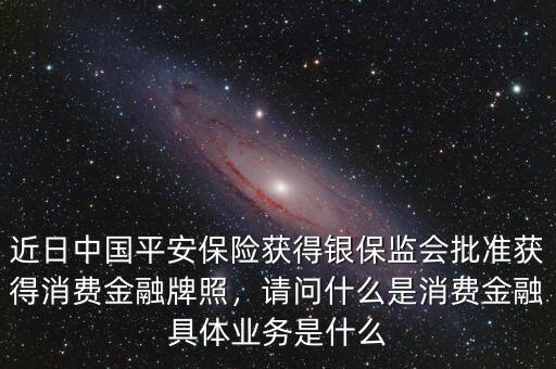 近日中國平安保險獲得銀保監(jiān)會批準獲得消費金融牌照，請問什么是消費金融具體業(yè)務是什么