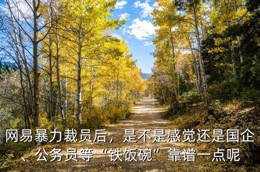 網(wǎng)易暴力裁員后，是不是感覺還是國企、公務員等“鐵飯碗”靠譜一點呢