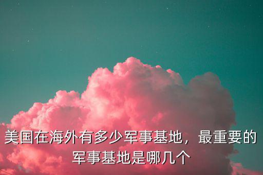 美國(guó)在海外有多少軍事基地，最重要的軍事基地是哪幾個(gè)