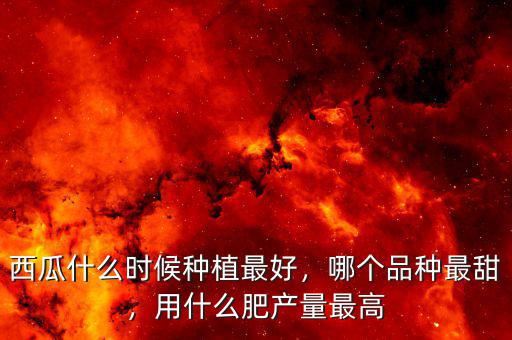 西瓜什么時候種植最好，哪個品種最甜，用什么肥產(chǎn)量最高