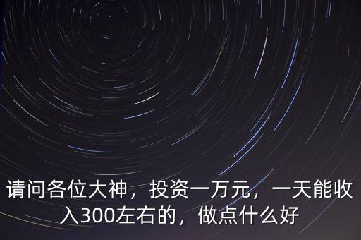 請(qǐng)問(wèn)各位大神，投資一萬(wàn)元，一天能收入300左右的，做點(diǎn)什么好
