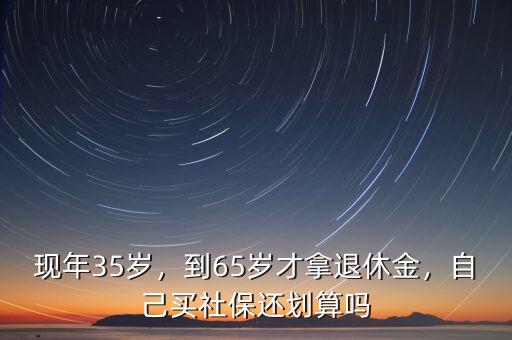 現(xiàn)年35歲，到65歲才拿退休金，自己買社保還劃算嗎