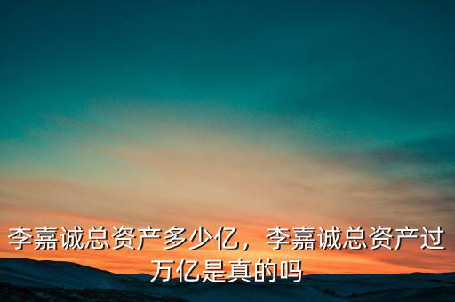 李嘉誠總資產(chǎn)多少億，李嘉誠總資產(chǎn)過萬億是真的嗎