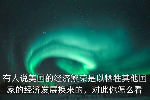 有人說美國的經(jīng)濟繁榮是以犧牲其他國家的經(jīng)濟發(fā)展換來的，對此你怎么看