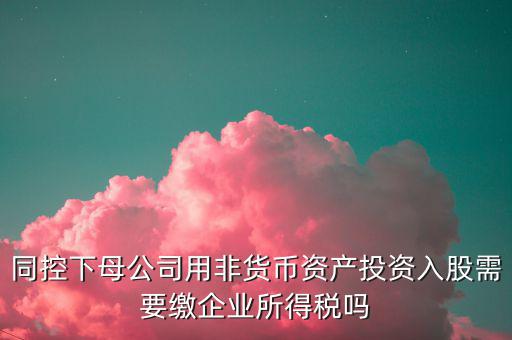 非貨幣投資被投資方交什么稅，同控下母公司用非貨幣資產(chǎn)投資入股需要繳企業(yè)所得稅嗎