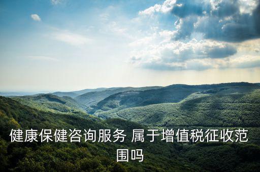 健康國稅是什么，健康保健咨詢服務(wù) 屬于增值稅征收范圍嗎