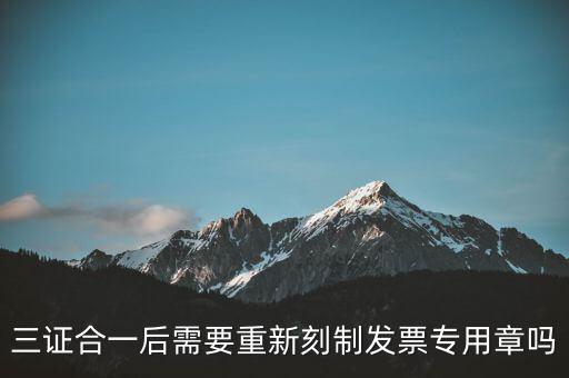 三證合一后需要改刻什么章，三證合一后 需要重新刻制發(fā)票專章嗎