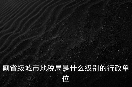 省地稅副巡視員什么級別，縣級市的地稅局副局長是什么級別的干部