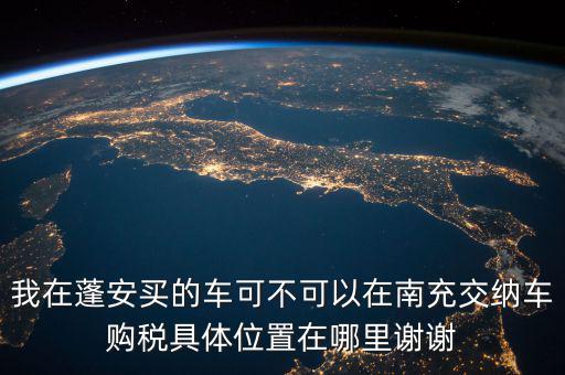 南充地稅局在什么地方，我在蓬安買的車可不可以在南充交納車購(gòu)稅具體位置在哪里謝謝