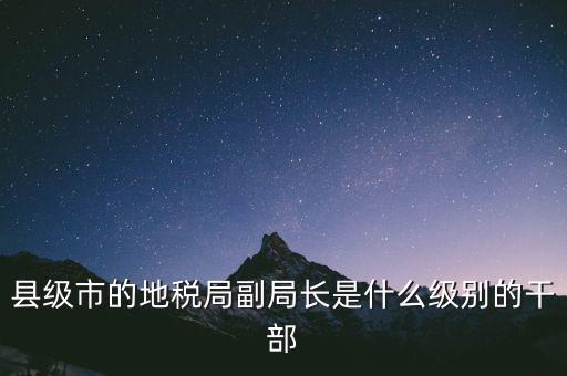 縣地稅局長是什么級別，縣級市的地稅局副局長是什么級別的干部