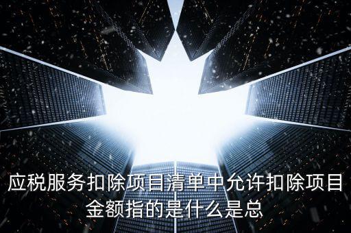 為什么要填應(yīng)稅服務(wù)扣除明細(xì)，應(yīng)稅服務(wù)扣除項目清單中允許扣除項目金額指的是什么是總