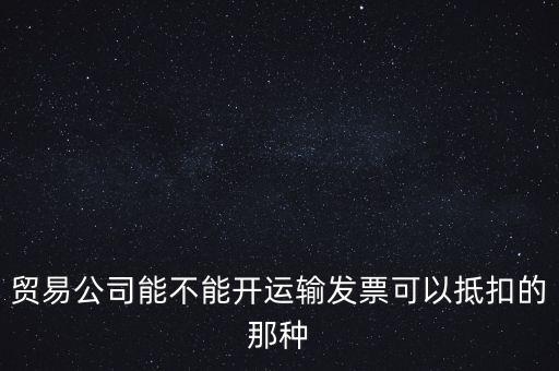 貿易公司能開什么發(fā)票，貿易公司能不能開運輸發(fā)票可以抵扣的那種