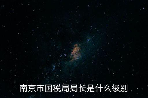 江蘇省稅務(wù)局長什么級別，南京市國稅局局長是什么級別