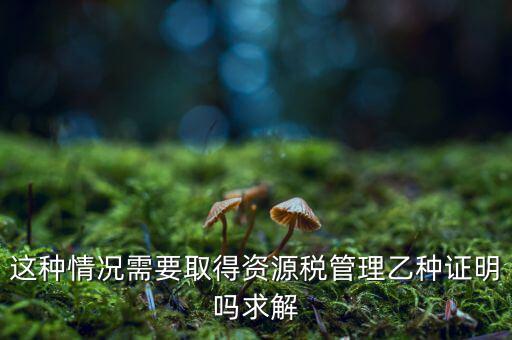 資源稅乙種證明是什么，混凝土公司購(gòu)買砂石需要開具資源稅乙種證明嗎