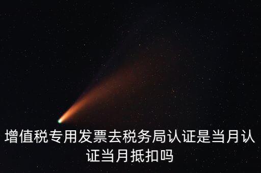 當(dāng)月認(rèn)證當(dāng)月抵扣是什么意思，增值稅專用發(fā)票去稅務(wù)局認(rèn)證是當(dāng)月認(rèn)證當(dāng)月抵扣嗎