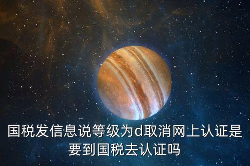 國稅D等級什么意思，國稅發(fā)信息說等級為d取消網(wǎng)上認(rèn)證是要到國稅去認(rèn)證嗎