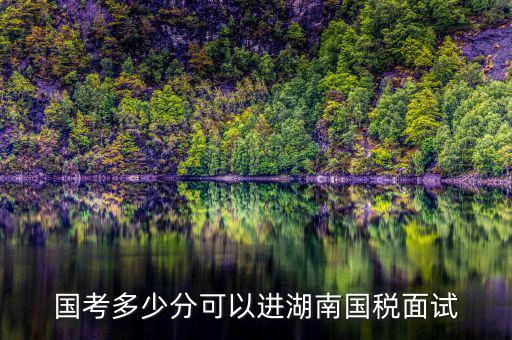 湖南國稅什么時候入職，國考多少分可以進湖南國稅面試