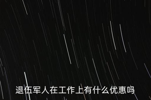 公司招聘退伍軍人有什么優(yōu)惠，退伍軍人在工作上有什么優(yōu)惠嗎