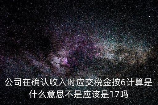 什么是征管六率，公司在確認收入時應(yīng)交稅金按6計算是什么意思不是應(yīng)該是17嗎