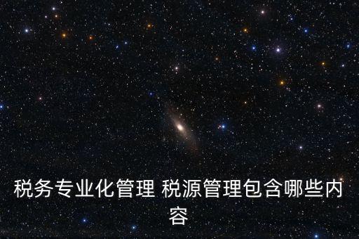什么是稅收專業(yè)化管理，稅務(wù)專業(yè)化管理 稅源管理包含哪些內(nèi)容