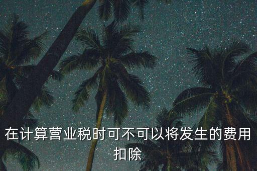 計(jì)算營業(yè)稅時(shí)的可扣除成本是什么，在計(jì)算營業(yè)稅時(shí)可不可以將發(fā)生的費(fèi)用扣除