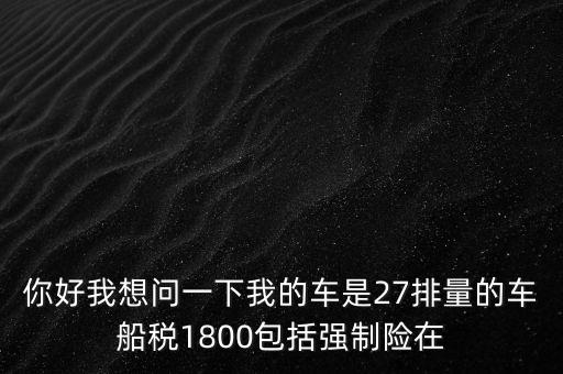 為什么車船稅要1800元，你好我想問一下我的車是27排量的車船稅1800包括強制險在