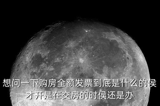 什么叫全額發(fā)票，想問一下購房全額發(fā)票到底是什么的侯才開是在交房的時侯還是辦