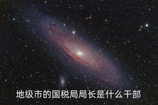 高開區(qū)地稅局長(zhǎng)什么級(jí)別，區(qū)里的地稅局局長(zhǎng)是什么級(jí)別