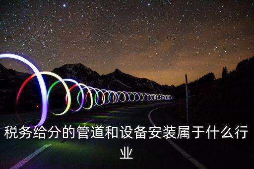 稅務(wù)中安裝服務(wù)是什么意思，稅務(wù)給分的管道和設(shè)備安裝屬于什么行業(yè)
