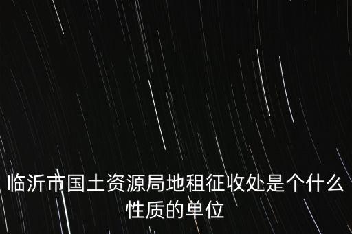 征管處是什么單位，臨沂市國土資源局地租征收處是個什么性質(zhì)的單位