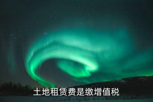 土地租賃合同交什么稅，土地租賃費是繳增值稅