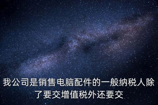 銷售企業(yè)交什么稅，我公司是銷售電腦配件的一般納稅人除了要交增值稅外還要交