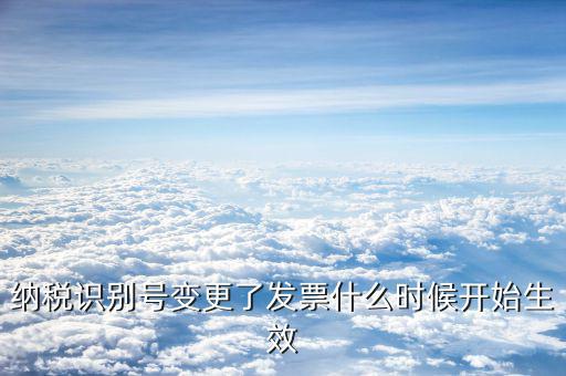 稅號生效日期是什么，納稅識別號變更了發(fā)票什么時(shí)候開始生效