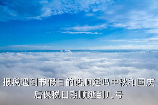 國(guó)稅什么時(shí)間保稅，報(bào)稅遇到節(jié)假日的話順延嗎中秋和國(guó)慶后保稅日期順延到幾號(hào)