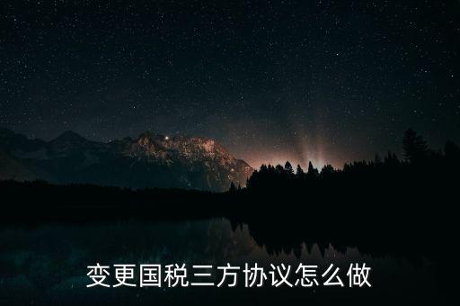 國稅稅號變更三方協(xié)議都帶什么，變更國稅三方協(xié)議怎么做