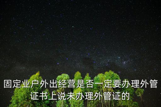 固定業(yè)戶(hù)外出經(jīng)營(yíng)是否一定要辦理外管證書(shū)上說(shuō)未辦理外管證的