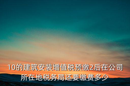 安裝為什么預(yù)繳稅金，10的建筑安裝增值稅預(yù)繳2后在公司所在地稅務(wù)局還要繳費多少