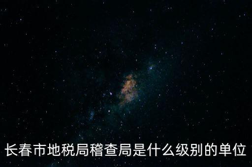 稽查局是什么單位，長春市地稅局稽查局是什么級別的單位