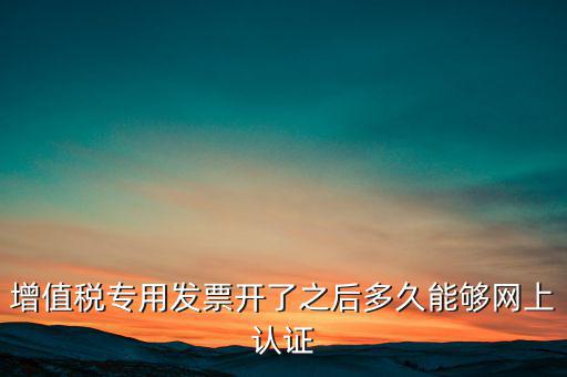 專票什么時候認(rèn)證，增值稅專用發(fā)票開了之后多久能夠網(wǎng)上認(rèn)證