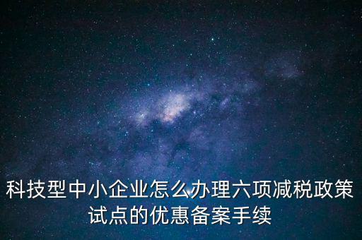 六項減稅政策是什么，科技型中小企業(yè)怎么辦理六項減稅政策試點的優(yōu)惠備案手續(xù)
