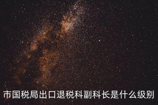 國稅副科長什么級別，市國稅局出口退稅科副科長是什么級別